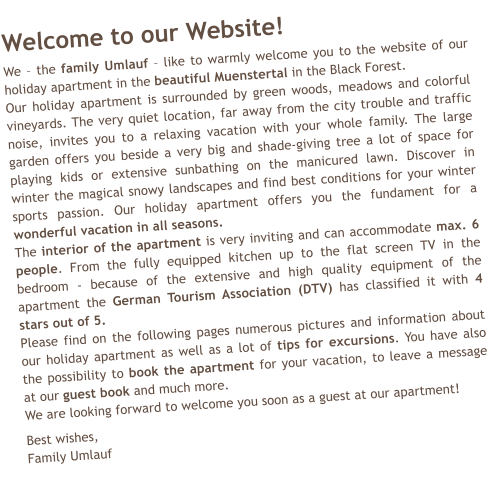 Welcome to our Website!  We – the family Umlauf – like to warmly welcome you to the website of our holiday apartment in the beautiful Muenstertal in the Black Forest. Our holiday apartment is surrounded by green woods, meadows and colorful vineyards. The very quiet location, far away from the city trouble and traffic noise, invites you to a relaxing vacation with your whole family. The large garden offers you beside a very big and shade-giving tree a lot of space for playing kids or extensive sunbathing on the manicured lawn. Discover in winter the magical snowy landscapes and find best conditions for your winter sports passion. Our holiday apartment offers you the fundament for a wonderful vacation in all seasons. The interior of the apartment is very inviting and can accommodate max. 6 people. From the fully equipped kitchen up to the flat screen TV in the bedroom - because of the extensive and high quality equipment of the apartment the German Tourism Association (DTV) has classified it with 4 stars out of 5. Please find on the following pages numerous pictures and information about our holiday apartment as well as a lot of tips for excursions. You have also the possibility to book the apartment for your vacation, to leave a message at our guest book and much more. We are looking forward to welcome you soon as a guest at our apartment!  Best wishes, Family Umlauf