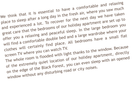 We think that it is essential to have a comfortable and relaxing place to sleep after a long day in the fresh air, where you saw much and experienced a lot. To recover for the next day we have taken great care that the bedrooms of our holiday apartment are set up to offer you a relaxing and peaceful sleep. In the large bedroom you will find a comfortable double bed and a large wardrobe where your clothes will certainly find place. All bedrooms have a small flat screen TV where you can watch TV.  The whole room is flooded with light thanks to the window. Because of the extremely quiet location of our holiday apartment, directly on the edge of the Black Forest, you can even sleep with an opened window without any disturbing road or city noises.