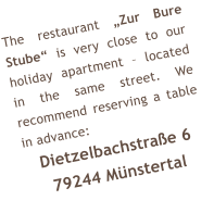 The restaurant Zur Bure Stube is very close to our holiday apartment  located in the same street. We recommend reserving a table in advance: Dietzelbachstrae 6 79244 Mnstertal