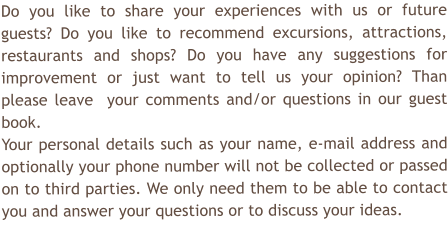 Do you like to share your experiences with us or future guests? Do you like to recommend excursions, attractions, restaurants and shops? Do you have any suggestions for improvement or just want to tell us your opinion? Than please leave  your comments and/or questions in our guest book.  Your personal details such as your name, e-mail address and optionally your phone number will not be collected or passed on to third parties. We only need them to be able to contact you and answer your questions or to discuss your ideas.