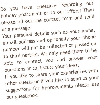 Do you have questions regarding our holiday apartment or to our offers? Than please fill out the contact form and send us a message. Your personal details such as your name, e-mail address and optionally your phone number will not be collected or passed on to third parties. We only need them to be able to contact you and answer your questions or to discuss your ideas. If you like to share your experiences with other guests or if you like to send us your suggestions for improvements please use our guestbook.