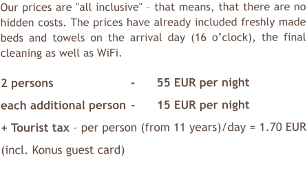 Our prices are "all inclusive"  that means, that there are no hidden costs. The prices have already included freshly made beds and towels on the arrival day (16 oclock), the final cleaning as well as WiFi.  2 persons			-	55 EUR per night each additional person	-	15 EUR per night + Tourist tax  per person (from 11 years)/day = 1.70 EUR (incl. Konus guest card)