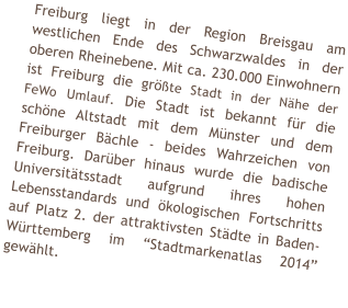 Freiburg liegt in der Region Breisgau am westlichen Ende des Schwarzwaldes in der oberen Rheinebene. Mit ca. 230.000 Einwohnern ist Freiburg die größte Stadt in der Nähe der FeWo Umlauf. Die Stadt ist bekannt für die schöne Altstadt mit dem Münster und dem Freiburger Bächle - beides Wahrzeichen von Freiburg. Darüber hinaus wurde die badische Universitätsstadt aufgrund ihres hohen Lebensstandards und ökologischen Fortschritts auf Platz 2. der attraktivsten Städte in Baden-Württemberg im “Stadtmarkenatlas 2014” gewählt.