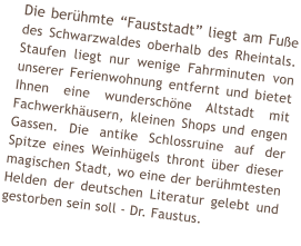 Die berühmte “Fauststadt” liegt am Fuße des Schwarzwaldes oberhalb des Rheintals. Staufen liegt nur wenige Fahrminuten von unserer Ferienwohnung entfernt und bietet Ihnen eine wunderschöne Altstadt mit Fachwerkhäusern, kleinen Shops und engen Gassen. Die antike Schlossruine auf der Spitze eines Weinhügels thront über dieser magischen Stadt, wo eine der berühmtesten Helden der deutschen Literatur gelebt und gestorben sein soll - Dr. Faustus.
